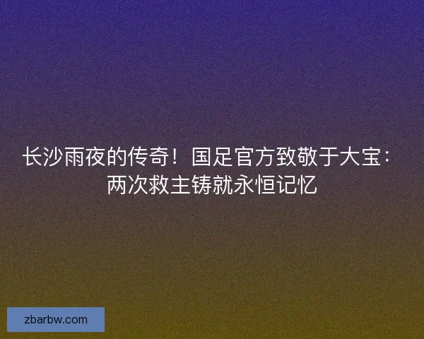 长沙雨夜的传奇！国足官方致敬于大宝：两次救主铸就永恒记忆