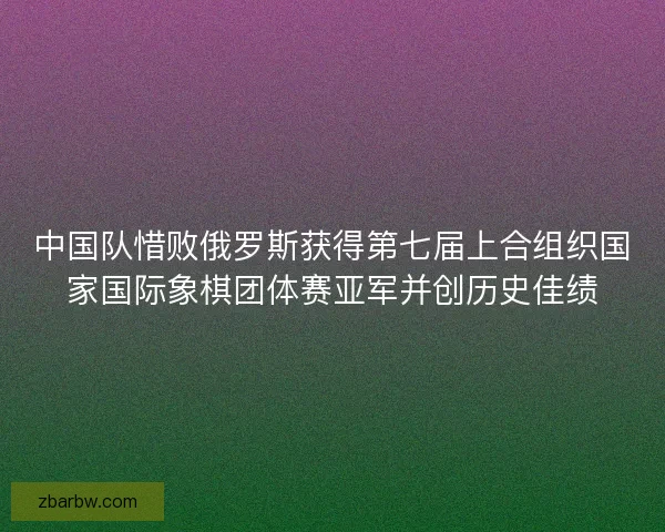 中国队惜败俄罗斯获得第七届上合组织国家国际象棋团体赛亚军并创历史佳绩