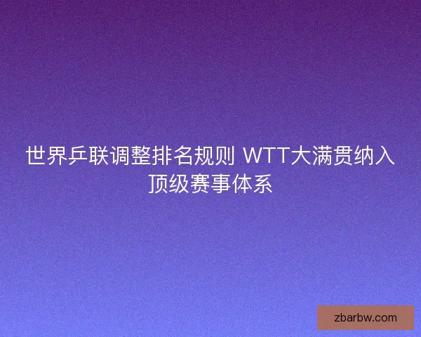 世界乒联调整排名规则 WTT大满贯纳入顶级赛事体系