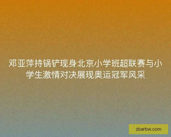 邓亚萍持锅铲现身北京小学班超联赛与小学生激情对决展现奥运冠军风采