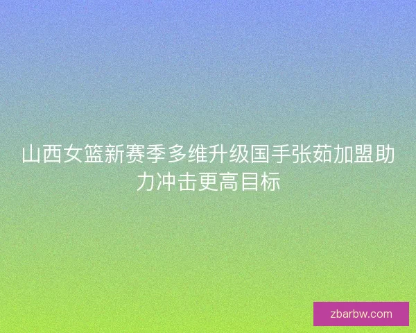山西女篮新赛季多维升级国手张茹加盟助力冲击更高目标
