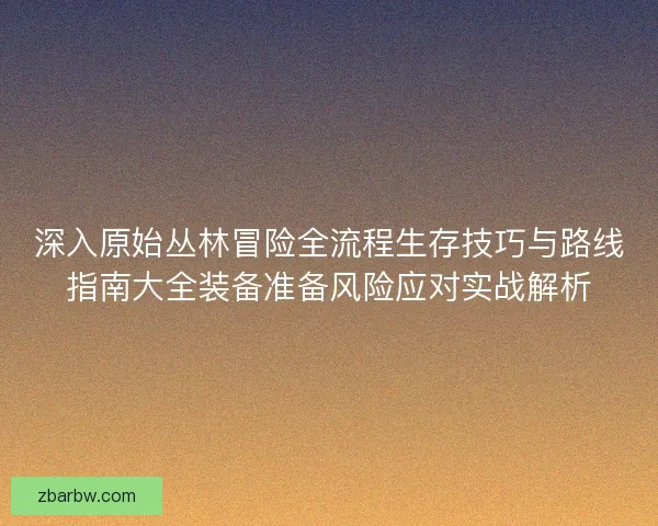 深入原始丛林冒险全流程生存技巧与路线指南大全装备准备风险应对实战解析